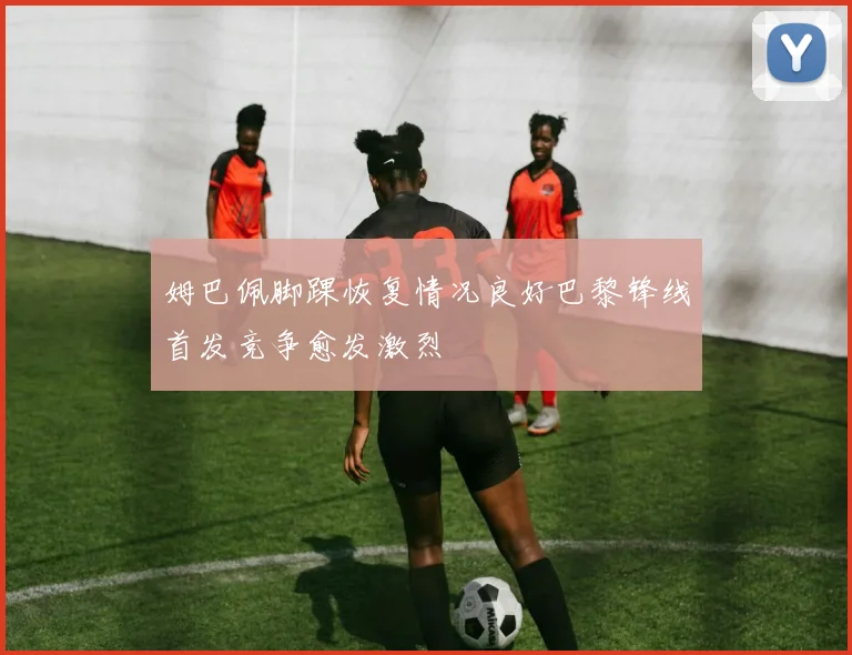 姆巴佩脚踝恢复情况良好巴黎锋线首发竞争愈发激烈