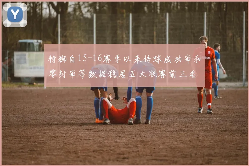 特狮自15-16赛季以来传球成功率和零封率等数据稳居五大联赛前三名
