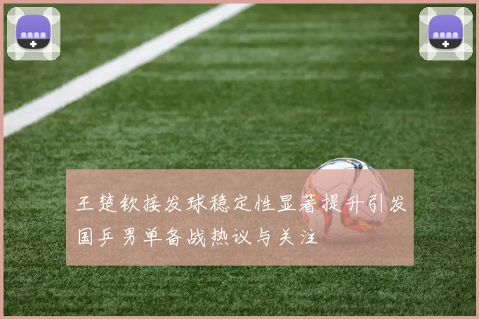 王楚钦接发球稳定性显著提升引发国乒男单备战热议与关注