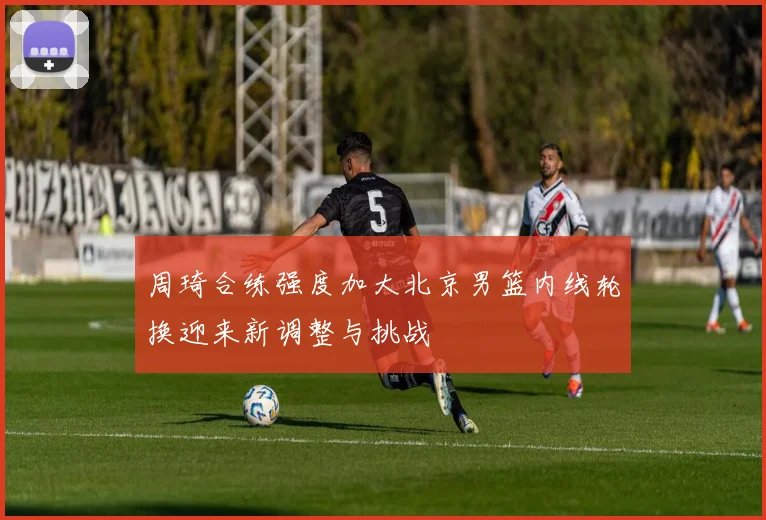 周琦合练强度加大北京男篮内线轮换迎来新调整与挑战
