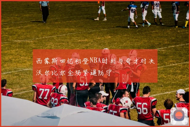 西蒙斯回忆初登NBA时刻与奇才对决沃尔比尔全场紧逼防守