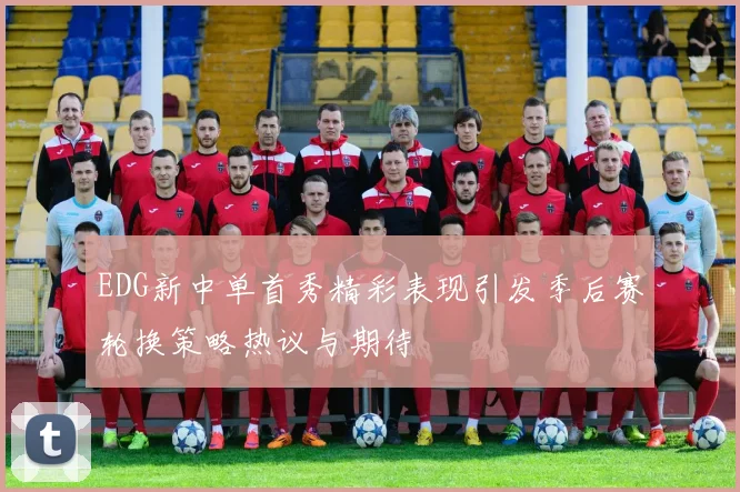 EDG新中单首秀精彩表现引发季后赛轮换策略热议与期待