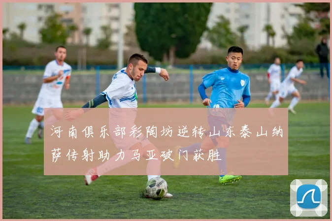 河南俱乐部彩陶坊逆转山东泰山纳萨传射助力马亚破门获胜