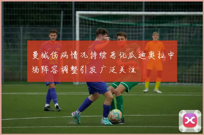 曼城伤病情况持续恶化瓜迪奥拉中场阵容调整引发广泛关注