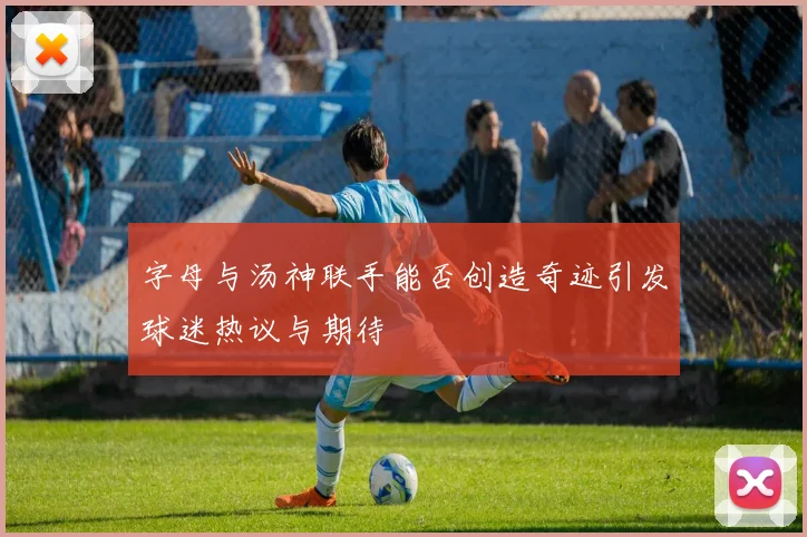 字母与汤神联手能否创造奇迹引发球迷热议与期待