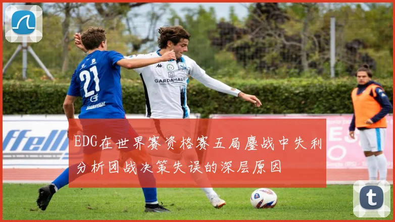 EDG在世界赛资格赛五局鏖战中失利分析团战决策失误的深层原因