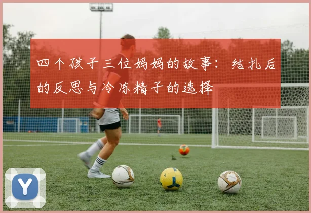四个孩子三位妈妈的故事：结扎后的反思与冷冻精子的选择