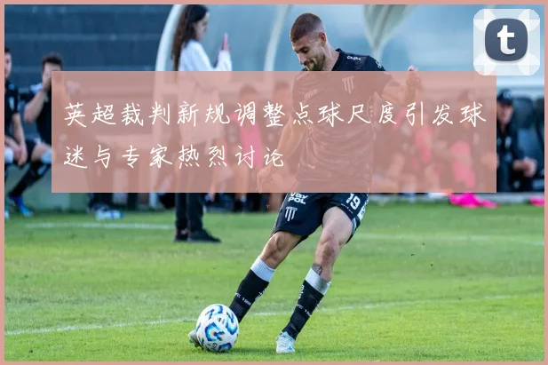 英超裁判新规调整点球尺度引发球迷与专家热烈讨论