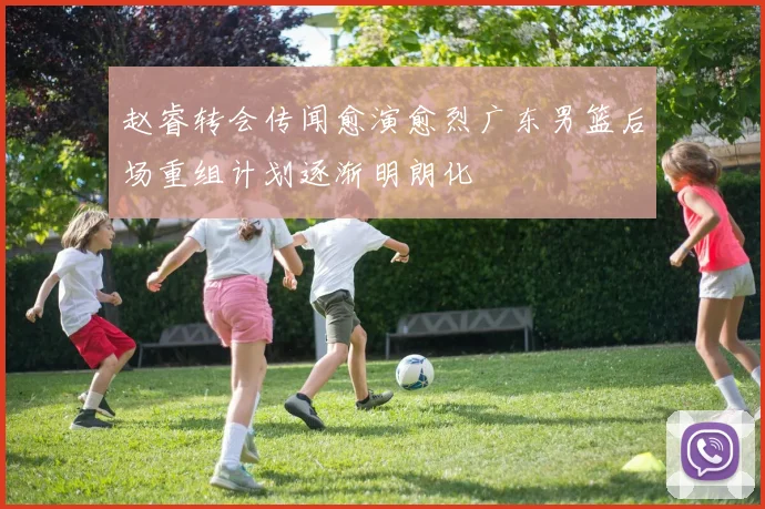 赵睿转会传闻愈演愈烈广东男篮后场重组计划逐渐明朗化