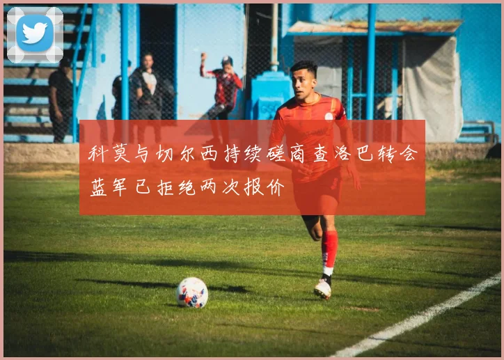 科莫与切尔西持续磋商查洛巴转会蓝军已拒绝两次报价