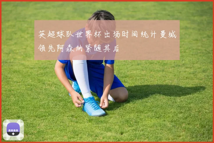 英超球队世界杯出场时间统计曼城领先阿森纳紧随其后