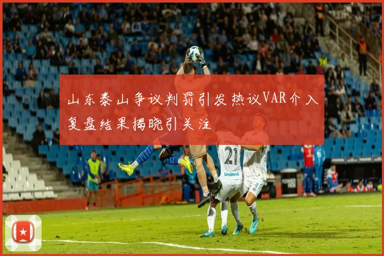 山东泰山争议判罚引发热议VAR介入复盘结果揭晓引关注